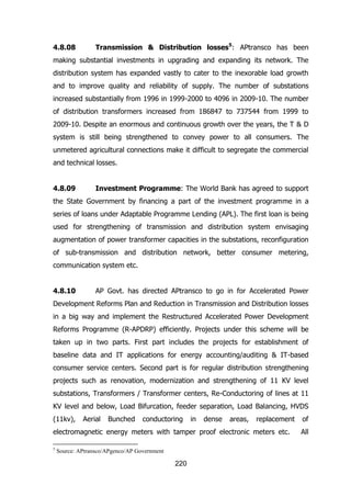 4.8.08

Transmission & Distribution losses5: APtransco has been

making substantial investments in upgrading and expanding its network. The
distribution system has expanded vastly to cater to the inexorable load growth
and to improve quality and reliability of supply. The number of substations
increased substantially from 1996 in 1999-2000 to 4096 in 2009-10. The number
of distribution transformers increased from 186847 to 737544 from 1999 to
2009-10. Despite an enormous and continuous growth over the years, the T & D
system is still being strengthened to convey power to all consumers. The
unmetered agricultural connections make it difficult to segregate the commercial
and technical losses.
4.8.09

Investment Programme: The World Bank has agreed to support

the State Government by financing a part of the investment programme in a
series of loans under Adaptable Programme Lending (APL). The first loan is being
used for strengthening of transmission and distribution system envisaging
augmentation of power transformer capacities in the substations, reconfiguration
of sub-transmission and distribution network, better consumer metering,
communication system etc.
4.8.10

AP Govt. has directed APtransco to go in for Accelerated Power

Development Reforms Plan and Reduction in Transmission and Distribution losses
in a big way and implement the Restructured Accelerated Power Development
Reforms Programme (R-APDRP) efficiently. Projects under this scheme will be
taken up in two parts. First part includes the projects for establishment of
baseline data and IT applications for energy accounting/auditing & IT-based
consumer service centers. Second part is for regular distribution strengthening
projects such as renovation, modernization and strengthening of 11 KV level
substations, Transformers / Transformer centers, Re-Conductoring of lines at 11
KV level and below, Load Bifurcation, feeder separation, Load Balancing, HVDS
(11kv),

Aerial

Bunched

conductoring

in

dense

areas,

replacement

electromagnetic energy meters with tamper proof electronic meters etc.
5

Source: APtransco/APgenco/AP Government

220

of
All

 
