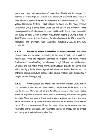 towns and cities with population of more than 30,000 will be covered. In
addition, in certain high-load density rural areas with significant loads, works of
separation of agricultural feeders from domestic and industrial ones, and of high
Voltage Distribution System (11KV) will also be taken up. The Power Finance
Corporation (PFC) is giving loans under the first part of the R-APDRP. Towns
having population of 4 lakhs and more are eligible under this scheme. Meanwhile
the outlay of Rajiv Gandhi Grameen Vidyutikaran Yojana (RGGVY) is fixed at
Rs.825.36 crores for Andhra Pradesh , for electrification of 14,309 un-electrified
habitations and 37,39,566 rural households including 24,55,526 BPL rural
households.
4.8.11

Sources of Power Generation in Andhra Pradesh: The major

natural resources for power generation in the state include rivers, coal and
natural gas. Rivers are important resources for irrigation and power. Andhra
Pradesh has 17 small and big rivers flowing through different parts of the state.
Of these, the two major rivers Krishna and Godavari provide the alluvial soils
which are highly fertile when irrigated and have made Andhra Pradesh into one
of India's leading agricultural states. Today, Andhra Pradesh leads the country in
the production of rice (paddy).
4.8.12

Rivers Godavari and Krishna rise high in the Western Ghats and cut

deep through Andhra Pradesh while moving rapidly towards the east on their
way to the sea. They, as well as the Tungbhadra river, provide much needed
water for irrigation. Man-made canals help in distributing this water throughout
the state. There are several hydro-electric power projects running in the state
which have been set up to tap the water resources of the Krishna and Godavari
rivers. The energy resources fall into two main categories, renewable and nonrenewable energy resources. Non-renewable sources of energy can be divided
into two types: fossil fuels and nuclear fuel.

221

 