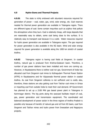 4.9

Hydro-Dams and Thermal Projects

4.9.01

The state is richly endowed with abundant resources required for

generation of power – coal, water, gas, wind, solar energy, etc. Coal reserves
needed for thermal power generation are available in Telangana region. There
are different types of coal. Some contain impurities such as sulphur that pollute
the atmosphere when they burn. Coal is relatively cheap, with large deposits that
are reasonably easy to obtain, some coal being close to the surface. It is
relatively easy to transport coal because it is a solid. Water resources required
for hydro power generation are available in Telangana region. The gas required
for power generation is also available in the KG basin. Wind and solar energy
required for power generation is available along the 1000 km stretch of coastal
Andhra.
4.9.02

Telangana region is having coal fields at Singareni. In coastal

Andhra, natural gas is produced from Krishna-Godavari basin. Therefore, a
number of gas power stations have been installed and more are coming up.
However, in Rayalaseema there is neither coal nor gas. Government of India has
allocated coal from Singareni coal mines to Kothagudam Thermal Power Station
(KTPS) in Rayalaseema and for Vijayawada thermal power station in coastal
Andhra. As coal from Singareni collieries is not sufficient and is costly also,
therefore, these stations are also getting coal from Talchar coal mines in Orissa
or importing coal from outside India to meet their coal demand. AP Government
has planned to set up a 2100 MW gas based power plant in Telangana in
Karimnagar district. The big ports along the seacoast facilitate import of coal,
gas, power generation and transmission equipment. The coordinated and
balanced development of power sector in the three regions of Andhra Pradesh is
possible only because of transfer of natural gas and oil from KG basin, coal from
Singareni and Talchar mines and hydro power from Sreesailam and Nagarjuna
projects.

222

 