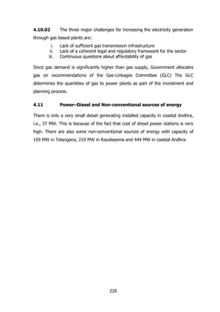 4.10.02

The three major challenges for increasing the electricity generation

through gas based plants are:
i.
ii.
iii.

Lack of sufficient gas transmission infrastructure
Lack of a coherent legal and regulatory framework for the sector
Continuous questions about affordability of gas

Since gas demand is significantly higher than gas supply, Government allocates
gas on recommendations of the Gas-Linkages Committee (GLC) The GLC
determines the quantities of gas to power plants as part of the investment and
planning process.
4.11

Power–Diesel and Non-conventional sources of energy

There is only a very small diesel generating installed capacity in coastal Andhra,
i.e., 37 MW. This is because of the fact that cost of diesel power stations is very
high. There are also some non-conventional sources of energy with capacity of
159 MW in Telangana, 210 MW in Rayalseema and 444 MW in coastal Andhra.

226

 