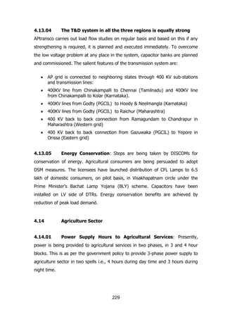 4.13.04

The T&D system in all the three regions is equally strong

APtransco carries out load flow studies on regular basis and based on this if any
strengthening is required, it is planned and executed immediately. To overcome
the low voltage problem at any place in the system, capacitor banks are planned
and commissioned. The salient features of the transmission system are:
AP grid is connected to neighboring states through 400 KV sub-stations
and transmission lines:
400KV line from Chinakampalli to Chennai (Tamilnadu) and 400KV line
from Chinakampalli to Kolar (Karnataka).
400KV lines from Godty (PGCIL) to Hoody & Neelmangla (Karnataka)
400KV lines from Godty (PGCIL) to Raichur (Maharashtra)
400 KV back to back connection from Ramagundam to Chandrapur in
Maharashtra (Western grid)
400 KV back to back connection from Gazuwaka (PGCIL) to Yepore in
Orissa (Eastern grid)
4.13.05

Energy Conservation: Steps are being taken by DISCOMs for

conservation of energy. Agricultural consumers are being persuaded to adopt
DSM measures. The licensees have launched distribution of CFL Lamps to 6.5
lakh of domestic consumers, on pilot basis, in Visakhapatnam circle under the
Prime Minister‟s Bachat Lamp Yojana (BLY) scheme. Capacitors have been
installed on LV side of DTRs. Energy conservation benefits are achieved by
reduction of peak load demand.

4.14

Agriculture Sector

4.14.01

Power Supply Hours to Agricultural Services: Presently,

power is being provided to agricultural services in two phases, in 3 and 4 hour
blocks. This is as per the government policy to provide 3-phase power supply to
agriculture sector in two spells i.e., 4 hours during day time and 3 hours during
night time.

229

 