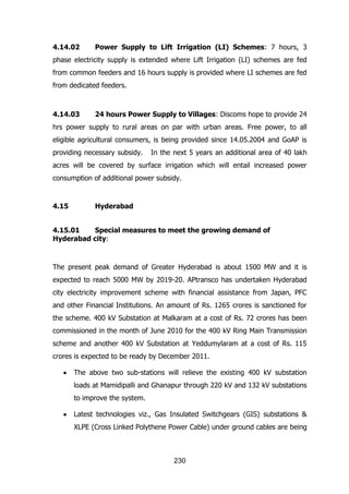 4.14.02

Power Supply to Lift Irrigation (LI) Schemes: 7 hours, 3

phase electricity supply is extended where Lift Irrigation (LI) schemes are fed
from common feeders and 16 hours supply is provided where LI schemes are fed
from dedicated feeders.

4.14.03

24 hours Power Supply to Villages: Discoms hope to provide 24

hrs power supply to rural areas on par with urban areas. Free power, to all
eligible agricultural consumers, is being provided since 14.05.2004 and GoAP is
providing necessary subsidy.

In the next 5 years an additional area of 40 lakh

acres will be covered by surface irrigation which will entail increased power
consumption of additional power subsidy.

4.15

Hyderabad

4.15.01
Special measures to meet the growing demand of
Hyderabad city:

The present peak demand of Greater Hyderabad is about 1500 MW and it is
expected to reach 5000 MW by 2019-20. APtransco has undertaken Hyderabad
city electricity improvement scheme with financial assistance from Japan, PFC
and other Financial Institutions. An amount of Rs. 1265 crores is sanctioned for
the scheme. 400 kV Substation at Malkaram at a cost of Rs. 72 crores has been
commissioned in the month of June 2010 for the 400 kV Ring Main Transmission
scheme and another 400 kV Substation at Yeddumylaram at a cost of Rs. 115
crores is expected to be ready by December 2011.
The above two sub-stations will relieve the existing 400 kV substation
loads at Mamidipalli and Ghanapur through 220 kV and 132 kV substations
to improve the system.
Latest technologies viz., Gas Insulated Switchgears (GIS) substations &
XLPE (Cross Linked Polythene Power Cable) under ground cables are being

230

 