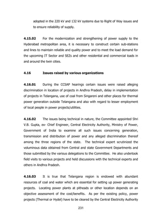 adopted in the 220 kV and 132 kV systems due to Right of Way issues and
to ensure reliability of supply.
4.15.02

For the modernization and strengthening of power supply to the

Hyderabad metropolitan area, it is necessary to construct certain sub-stations
and lines to maintain reliable and quality power and to meet the load demand for
the upcoming IT Sector and SEZs and other residential and commercial loads in
and around the twin cities.
4.16

Issues raised by various organizations

4.16.01

During the CCSAP hearings certain issues were raised alleging

discrimination in location of projects in Andhra Pradesh, delay in implementation
of projects in Telangana, use of coal from Singareni and other places for thermal
power generation outside Telangana and also with regard to lesser employment
of local people in power projects/utilities.
4.16.02

The issues being technical in nature, the Committee appointed Shri

V.B. Gupta, ex- Chief Engineer, Central Electricity Authority, Ministry of Power,
Government of India to examine all such issues concerning generation,
transmission and distribution of power and any alleged discrimination thereof
among the three regions of the state.

The technical expert scrutinized the

voluminous data obtained from Central and state Government Departments and
those submitted by the various delegations to the Committee. He also undertook
field visits to various projects and held discussions with the technical experts and
others in Andhra Pradesh.
4.16.03

It is true that Telangana region is endowed with abundant

resources of coal and water which are essential for setting up power generating
projects.

Locating power plants at pitheads or other location depends on an

objective assessment of the cost/benefits.

As per the existing policy, power

projects (Thermal or Hydel) have to be cleared by the Central Electricity Authority
231

 