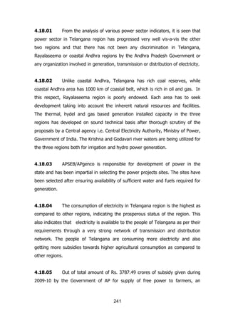 4.18.01

From the analysis of various power sector indicators, it is seen that

power sector in Telangana region has progressed very well vis-a-vis the other
two regions and that there has not been any discrimination in Telangana,
Rayalaseema or coastal Andhra regions by the Andhra Pradesh Government or
any organization involved in generation, transmission or distribution of electricity.
4.18.02

Unlike coastal Andhra, Telangana has rich coal reserves, while

coastal Andhra area has 1000 km of coastal belt, which is rich in oil and gas. In
this respect, Rayalaseema region is poorly endowed. Each area has to seek
development taking into account the inherent natural resources and facilities.
The thermal, hydel and gas based generation installed capacity in the three
regions has developed on sound technical basis after thorough scrutiny of the
proposals by a Central agency i.e. Central Electricity Authority, Ministry of Power,
Government of India. The Krishna and Godavari river waters are being utilized for
the three regions both for irrigation and hydro power generation.
4.18.03

APSEB/APgenco is responsible for development of power in the

state and has been impartial in selecting the power projects sites. The sites have
been selected after ensuring availability of sufficient water and fuels required for
generation.
4.18.04

The consumption of electricity in Telangana region is the highest as

compared to other regions, indicating the prosperous status of the region. This
also indicates that electricity is available to the people of Telangana as per their
requirements through a very strong network of transmission and distribution
network. The people of Telangana are consuming more electricity and also
getting more subsidies towards higher agricultural consumption as compared to
other regions.
4.18.05

Out of total amount of Rs. 3787.49 crores of subsidy given during

2009-10 by the Government of AP for supply of free power to farmers, an

241

 