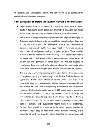 in Telangana and Rayalaseema regions, the same needs to be addressed by
appropriate administrative measures.
4.19 Suggestions to improve the situation of power in Andhra Pradesh
Higher priority may be considered for setting up more thermal power
plants in Telangana region because of proximity of Singareni coal mines
and to reduce the perceived imbalance in thermal generation capacity.
The number of people employed in power projects, originally belonging to
Telangana region is found to be comparable to coastal Andhra. However,
in the discussions with the Telangana activists and Rayalaseema
delegation representatives, the main issue raised by them was regarding
less number of local people employed in power projects. There may be
number of factors responsible for this disparity. There appears to be some
imbalance in the employment at higher cadres, because earlier the zonal
system was not applicable to power sector and was not adopted in
recruitment. Since the zonal system is now adopted in power sector also
since 2008, the situation will get corrected in a span of about 3 to 4 years.
There is only one training institute, for imparting training to all categories
of employees working in power projects of Andhra Pradesh, located in
Vijayawada Thermal Power Station, in coastal Andhra. Since APgenco is
going in for large generation capacity addition programme of about 20,000
MW during XII plan and corresponding transmission and distribution
networks, this is going to create jobs for 50,000 people each in generation
and transmission/distribution. Steps may be taken to recruit people (in the
first instance at worker levels) from the backward districts for training
them in the institutes. For this, at least two more training institutes, one
each in Telangana and Rayalaseema regions need to be established.
Further, there should be a separate hydro power training institute in
Telangana region (say at Sreesailam Power Station). Similarly, there
should be at least two separate training institutes for transmission and

243

 