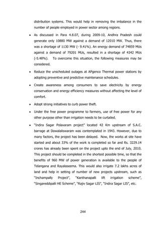 distribution systems. This would help in removing the imbalance in the
number of people employed in power sector among regions.
As discussed in Para 4.8.07, during 2009-10, Andhra Pradesh could
generate only 10880 MW against a demand of 12010 MW. Thus, there
was a shortage of 1130 MW (- 9.41%). An energy demand of 74859 MUs
against a demand of 79201 MUs, resulted in a shortage of 4342 MUs
(-5.48%).

To overcome this situation, the following measures may be

considered.
Reduce the unscheduled outages at APgenco Thermal power stations by
adopting preventive and predictive maintenance schedules.
Create awareness among consumers to save electricity by energy
conservation and energy efficiency measures without affecting the level of
comfort.
Adopt strong initiatives to curb power theft.
Under the free power programme to farmers, use of free power for any
other purpose other than irrigation needs to be curtailed.
“Indira Sagar Polavaram project” located 42 Km upstream of S.A.C.
barrage at Dowalaliswaram was contemplated in 1943. However, due to
many factors, the project has been delayed. Now, the works at site have
started and about 33% of the work is completed so far and Rs. 3229.14
crores has already been spent on the project upto the end of July, 2010.
This project should be completed in the shortest possible time, so that the
benefits of 960 MW of power generation is available to the people of
Telangana and Rayalaseema. This would also irrigate 7.2 lakhs acres of
land and help in setting of number of new projects upstream, such as
“Inchampally

Project”,

“Kanthanapalli

lift

irrigation

scheme”,

“Singareddipalli HE Scheme”, “Rajiv Sagar LIS”, “Indira Sagar LIS”, etc.

244

 