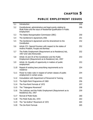 CHAPTER

5

PUBLIC EMPLOYMENT ISSUES
5.1

Introduction

245

5.2

Constitutional, administrative and legal events relating to
Mulki Rules and the issue of Residential Qualification in Public
Employment

246

5.3

The States Reorganisation Commission (SRC)

250

5.4

The Gentlemen’s Agreement,1956

251

5.5

The Gentlemen’s Agreement and the Amendment to the
Constitution

252

5.6

Article 371: Special Provision with respect to the states of
Andhra Pradesh, Punjab and Bombay

252

5.7

The Public Employment (Requirement as to Residence) Act,
1957 and rules thereunder.

252

5.8

Article 16 and 35 of the Constitution and the Public
Employment (Requirement as to Residence) Act, 1957

253

5.9

Article 16- Equality of opportunity in matters of public
employment

253

5.10

Repeal of existing laws prescribing requirements as to
residence

254

5.11

Power to make rules in respect of certain classes of public
employment in certain areas.

254

5.12

Consultation with Department of Personnel & Training

255

5.13

The Eight-Point Programme of 1969

256

5.14

The Five-Point Formula of 1972

257

5.15

The “Telangana Movement”

258

5.16

The Judiciary and the Public Employment (Requirement as to
Residence) Act, 1957

259

5.17

Revival of Mulki Rules

260

5.18

The Mulki Rules Act, 1972

263

5.19

The “Jai Andhra” Movement of 1972

264

5.20

The Six-Point Formula

265

 