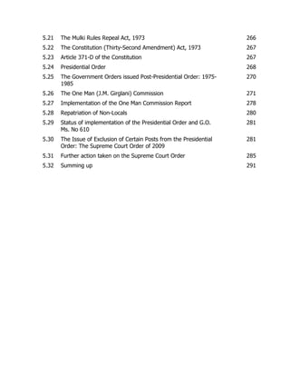 5.21

The Mulki Rules Repeal Act, 1973

266

5.22

The Constitution (Thirty-Second Amendment) Act, 1973

267

5.23

Article 371-D of the Constitution

267

5.24

Presidential Order

268

5.25

The Government Orders issued Post-Presidential Order: 19751985

270

5.26

The One Man (J.M. Girglani) Commission

271

5.27

Implementation of the One Man Commission Report

278

5.28

Repatriation of Non-Locals

280

5.29

Status of implementation of the Presidential Order and G.O.
Ms. No 610

281

5.30

The Issue of Exclusion of Certain Posts from the Presidential
Order: The Supreme Court Order of 2009

281

5.31

Further action taken on the Supreme Court Order

285

5.32

Summing up

291

 