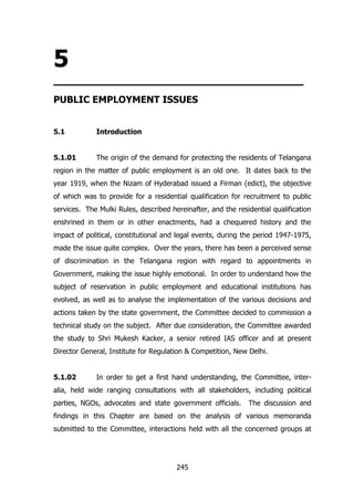 5

_________________________________
PUBLIC EMPLOYMENT ISSUES
5.1

Introduction

5.1.01

The origin of the demand for protecting the residents of Telangana

region in the matter of public employment is an old one. It dates back to the
year 1919, when the Nizam of Hyderabad issued a Firman (edict), the objective
of which was to provide for a residential qualification for recruitment to public
services. The Mulki Rules, described hereinafter, and the residential qualification
enshrined in them or in other enactments, had a chequered history and the
impact of political, constitutional and legal events, during the period 1947-1975,
made the issue quite complex. Over the years, there has been a perceived sense
of discrimination in the Telangana region with regard to appointments in
Government, making the issue highly emotional. In order to understand how the
subject of reservation in public employment and educational institutions has
evolved, as well as to analyse the implementation of the various decisions and
actions taken by the state government, the Committee decided to commission a
technical study on the subject. After due consideration, the Committee awarded
the study to Shri Mukesh Kacker, a senior retired IAS officer and at present
Director General, Institute for Regulation & Competition, New Delhi.
5.1.02

In order to get a first hand understanding, the Committee, inter-

alia, held wide ranging consultations with all stakeholders, including political
parties, NGOs, advocates and state government officials.

The discussion and

findings in this Chapter are based on the analysis of various memoranda
submitted to the Committee, interactions held with all the concerned groups at

245

 