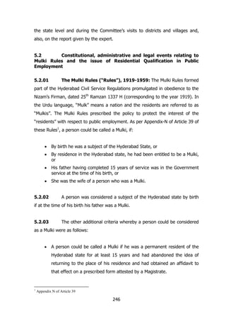 the state level and during the Committee‟s visits to districts and villages and,
also, on the report given by the expert.
5.2
Constitutional, administrative and legal events relating to
Mulki Rules and the issue of Residential Qualification in Public
Employment
5.2.01

The Mulki Rules (“Rules”), 1919-1959: The Mulki Rules formed

part of the Hyderabad Civil Service Regulations promulgated in obedience to the
Nizam‟s Firman, dated 25th Ramzan 1337 H (corresponding to the year 1919). In
the Urdu language, “Mulk” means a nation and the residents are referred to as
“Mulkis”. The Mulki Rules prescribed the policy to protect the interest of the
“residents” with respect to public employment. As per Appendix-N of Article 39 of
these Rules1, a person could be called a Mulki, if:
By birth he was a subject of the Hyderabad State, or
By residence in the Hyderabad state, he had been entitled to be a Mulki,
or
His father having completed 15 years of service was in the Government
service at the time of his birth, or
She was the wife of a person who was a Mulki.
5.2.02

A person was considered a subject of the Hyderabad state by birth

if at the time of his birth his father was a Mulki.
5.2.03

The other additional criteria whereby a person could be considered

as a Mulki were as follows:
A person could be called a Mulki if he was a permanent resident of the
Hyderabad state for at least 15 years and had abandoned the idea of
returning to the place of his residence and had obtained an affidavit to
that effect on a prescribed form attested by a Magistrate.

1

Appendix N of Article 39

246

 