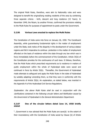 The original Mulki Rules, therefore, were akin to Nationality rules and were
designed to benefit the original/long residing residents of the area by combining
three separate criteria - birth, descent and long residence (15 Years). In
November 1949, the Nizam, by another Firman, confirmed the provisions relating
to the Mulki Rules for purposes of appointment to posts under the Government.
5.2.06

Various Laws enacted to replace the Mulki Rules

The Constitution of India came into force on January 26, 1950. The Constituent
Assembly, while guaranteeing fundamental rights in the matter of employment
under the State, took notice of the disparity in the development of various states/
regions and felt it imperative to continue protection in the matter of employment
afforded on the basis of residence within the state through any law which was in
force immediately before the commencement of the Constitution. Article 35(b) of
the Constitution provides for the continuance of such laws. It follows, therefore,
that the Mulki Rules which prescribed requirements as to residence in matters of
public employment within the whole of Hyderabad state were saved and
continued in force by Article 35(b). Thereafter, the Government of Hyderabad
made attempts to safeguard and apply the Mulki Rules in the state of Hyderabad
by suitably adapting/ amending them, so that they were in conformity with the
requirements of Article 35(b). An explanation, as stated below, was inserted in
the Appendix N of the Hyderabad Civil Service Regulations.

Explanation: the above Mulki Rules shall be read in conjunction with the
clarifications contained in the following circular letters and Notification issued by
the Government of Hyderabad in the General Administration Department.
5.2.07
stated

One of the circular letters dated June 14, 1950 briefly

“…Government is now advised that the Mulki Rules are save(d) to the extent of
their inconsistency with the Constitution of India saved by Clause (b) of Article
248

 