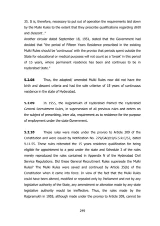 35. It is, therefore, necessary to put out of operation the requirements laid down
by the Mulki Rules to the extent that they prescribe qualifications regarding Birth
and Descent…”
Another circular dated September 18, 1951, stated that the Government had
decided that “the period of Fifteen Years Residence prescribed in the existing
Mulki Rules should be „continuous‟ with the proviso that periods spent outside the
State for educational or medical purposes will not count as a „break‟ in this period
of 15 years, where permanent residence has been and continues to be in
Hyderabad State.”
5.2.08

Thus, the adapted/ amended Mulki Rules now did not have the

birth and descent criteria and had the sole criterion of 15 years of continuous
residence in the state of Hyderabad.
5.2.09

In 1955, the Rajpramukh of Hyderabad framed the Hyderabad

General Recruitment Rules, in supersession of all previous rules and orders on
the subject of prescribing, inter alia, requirement as to residence for the purpose
of employment under the state Government.
5.2.10

These rules were made under the proviso to Article 309 of the

Constitution and were issued by Notification No. 279/GAD/19/G.S.R.C/52, dated
9.11.55. These rules reiterated the 15 years residence qualification for being
eligible for appointment to a post under the state and Schedule 3 of the rules
merely reproduced the rules contained in Appendix N of the Hyderabad Civil
Service Regulations. Did these General Recruitment Rules supersede the Mulki
Rules? The Mulki Rules were saved and continued by Article 35(b) of the
Constitution when it came into force. In view of the fact that the Mulki Rules
could have been altered, modified or repealed only by Parliament and not by any
legislative authority of the State, any amendment or alteration made by any state
legislative authority would be ineffective. Thus, the rules made by the
Rajpramukh in 1955, although made under the proviso to Article 309, cannot be

249

 