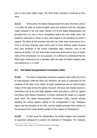 said to have been validly made. The Mulki Rules, therefore, continued as they
were.
5.2.11

At this point, the States Reorganisation Act came into force, and on

1.11.1956, the state of Andhra Pradesh came into existence with the Telangana
region included in the new state. Section 119 of the States Reorganisation Act
provided that, any law in force immediately before the new states came into
existence continued to remain in force with respect to the territories to which it
applied. The effect of this provision was that, the Mulki Rules continued to be in
force in all three linguistic parts which went to three different states because
they were territories of the former Hyderabad state. However, even in the
absence of Section 119, the Mulki Rules would have continued by force of Article
35(b) of the Constitution. For our purposes, it is sufficient to understand that the
Mulki Rules continued to be in operation after the state of Andhra Pradesh came
into existence on 1.11.1956.
5.3

The States Reorganisation Commission (SRC)

5.3.01

The state of Hyderabad remained a separate state within the Union

of India between 1948 and 1956 and, therefore, the issue of reservation for the
residents of the state in the matter of public employment was an internal policy
matter of the state during this period. However, the issue had already become a
contentious one by the first Mulki agitation which took place in 1952-53, against
non-Mulkis from Madras Presidency. It further assumed the shape of a regional
issue when the States Reorganisation Commission (SRC) started actively
debating the various options relating to the reorganisation of the Telangana
region and the formation of the SRC, and this debate provided fresh impetus to
the demand of the coastal Andhra people for the creation of Vishalandhra4.
5.3.02

In their quest for Vishalandhra, the Andhra leaders were prepared

to guarantee safeguards to protect the interests of Telangana. The Congress
4

Ibid; please refer to Chapter-1 for detailed discussion in this respect.

250

 
