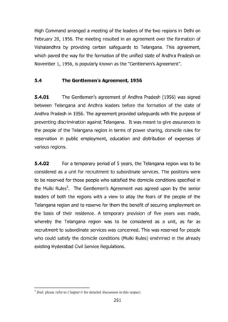 High Command arranged a meeting of the leaders of the two regions in Delhi on
February 20, 1956. The meeting resulted in an agreement over the formation of
Vishalandhra by providing certain safeguards to Telangana. This agreement,
which paved the way for the formation of the unified state of Andhra Pradesh on
November 1, 1956, is popularly known as the “Gentlemen‟s Agreement”.
5.4

The Gentlemen’s Agreement, 1956

5.4.01

The Gentlemen‟s agreement of Andhra Pradesh (1956) was signed

between Telangana and Andhra leaders before the formation of the state of
Andhra Pradesh in 1956. The agreement provided safeguards with the purpose of
preventing discrimination against Telangana. It was meant to give assurances to
the people of the Telangana region in terms of power sharing, domicile rules for
reservation in public employment, education and distribution of expenses of
various regions.
5.4.02

For a temporary period of 5 years, the Telangana region was to be

considered as a unit for recruitment to subordinate services. The positions were
to be reserved for those people who satisfied the domicile conditions specified in
the Mulki Rules5. The Gentlemen‟s Agreement was agreed upon by the senior
leaders of both the regions with a view to allay the fears of the people of the
Telangana region and to reserve for them the benefit of securing employment on
the basis of their residence. A temporary provision of five years was made,
whereby the Telangana region was to be considered as a unit, as far as
recruitment to subordinate services was concerned. This was reserved for people
who could satisfy the domicile conditions (Mulki Rules) enshrined in the already
existing Hyderabad Civil Service Regulations.

5

Ibid; please refer to Chapter-1 for detailed discussion in this respect.

251

 