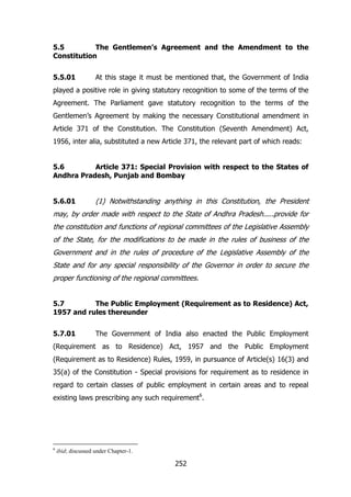 5.5
The Gentlemen’s Agreement and the Amendment to the
Constitution
5.5.01

At this stage it must be mentioned that, the Government of India

played a positive role in giving statutory recognition to some of the terms of the
Agreement. The Parliament gave statutory recognition to the terms of the
Gentlemen‟s Agreement by making the necessary Constitutional amendment in
Article 371 of the Constitution. The Constitution (Seventh Amendment) Act,
1956, inter alia, substituted a new Article 371, the relevant part of which reads:
5.6
Article 371: Special Provision with respect to the States of
Andhra Pradesh, Punjab and Bombay
5.6.01

(1) Notwithstanding anything in this Constitution, the President

may, by order made with respect to the State of Andhra Pradesh.....provide for
the constitution and functions of regional committees of the Legislative Assembly
of the State, for the modifications to be made in the rules of business of the
Government and in the rules of procedure of the Legislative Assembly of the
State and for any special responsibility of the Governor in order to secure the
proper functioning of the regional committees.
5.7
The Public Employment (Requirement as to Residence) Act,
1957 and rules thereunder
5.7.01

The Government of India also enacted the Public Employment

(Requirement as to Residence) Act, 1957 and the Public Employment
(Requirement as to Residence) Rules, 1959, in pursuance of Article(s) 16(3) and
35(a) of the Constitution - Special provisions for requirement as to residence in
regard to certain classes of public employment in certain areas and to repeal
existing laws prescribing any such requirement6.

6

ibid; discussed under Chapter-1.

252

 