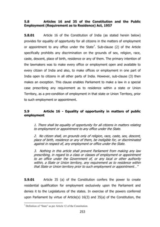 5.8
Articles 16 and 35 of the Constitution and the Public
Employment (Requirement as to Residence) Act, 1957
5.8.01

Article 16 of the Constitution of India (as stated herein below)

provides for equality of opportunity for all citizens in the matters of employment
or appointment to any office under the State 7. Sub-clause (2) of the Article
specifically prohibits any discrimination on the grounds of sex, religion, race,
caste, descent, place of birth, residence or any of them. The primary intention of
the lawmakers was to make every office or employment open and available to
every citizen of India and also, to make offices or employment in one part of
India open to citizens in all other parts of India. However, sub-clause (3) then
makes an exception. This clause enables Parliament to make a law in a special
case prescribing any requirement as to residence within a state or Union
Territory, as a pre-condition of employment in that state or Union Territory, prior
to such employment or appointment.
5.9
Article 16 - Equality of opportunity in matters of public
employment

1. There shall be equality of opportunity for all citizens in matters relating
to employment or appointment to any office under the State.
2. No citizen shall, on grounds only of religion, race, caste, sex, descent,
place of birth, residence or any of them, be ineligible for, or discriminated
against in respect of, any employment or office under the State.
3. Nothing in this article shall prevent Parliament from making any law
prescribing, in regard to a class or classes of employment or appointment
to an office under the Government of, or any local or other authority
within, a State or Union territory, any requirement as to residence within
that State or Union territory prior to such employment or appointment…”

5.9.01

Article 35 (a) of the Constitution confers the power to create

residential qualification for employment exclusively upon the Parliament and
denies it to the Legislatures of the states. In exercise of the powers conferred
upon Parliament by virtue of Article(s) 16(3) and 35(a) of the Constitution, the
7

Definition of “State” as per Article 12 of the Constitution.

253

 
