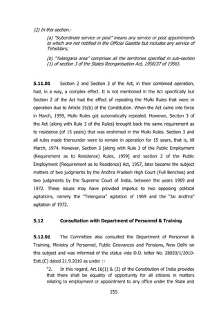(2) In this section.(a) “Subordinate service or post” means any service or post appointments
to which are not notified in the Official Gazette but includes any service of
Tehsildars;
(b) “Telangana area” comprises all the territories specified in sub-section
(1) of section 3 of the States Reorganisation Act, 1956(37 of 1956).

5.11.01

Section 2 and Section 3 of the Act, in their combined operation,

had, in a way, a complex effect. It is not mentioned in the Act specifically but
Section 2 of the Act had the effect of repealing the Mulki Rules that were in
operation due to Article 35(b) of the Constitution. When the Act came into force
in March, 1959, Mulki Rules got automatically repealed. However, Section 3 of
the Act (along with Rule 3 of the Rules) brought back the same requirement as
to residence (of 15 years) that was enshrined in the Mulki Rules. Section 3 and
all rules made thereunder were to remain in operation for 15 years, that is, till
March, 1974. However, Section 3 [along with Rule 3 of the Public Employment
(Requirement as to Residence) Rules, 1959] and section 2 of the Public
Employment (Requirement as to Residence) Act, 1957, later became the subject
matters of two judgments by the Andhra Pradesh High Court (Full Benches) and
two judgments by the Supreme Court of India, between the years 1969 and
1972. These issues may have provided impetus to two opposing political
agitations, namely the “Telangana” agitation of 1969 and the “Jai Andhra”
agitation of 1972.
5.12

Consultation with Department of Personnel & Training

5.12.01

The Committee also consulted the Department of Personnel &

Training, Ministry of Personnel, Public Grievances and Pensions, New Delhi on
this subject and was informed of the status vide D.O. letter No. 28020/1/2010Estt.(C) dated 21.9.2010 as under :“2.
In this regard, Art.16(1) & (2) of the Constitution of India provides
that there shall be equality of opportunity for all citizens in matters
relating to employment or appointment to any office under the State and
255

 