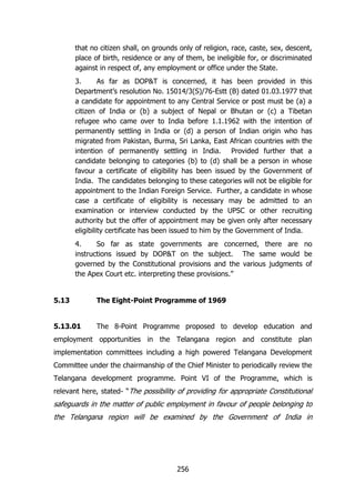 that no citizen shall, on grounds only of religion, race, caste, sex, descent,
place of birth, residence or any of them, be ineligible for, or discriminated
against in respect of, any employment or office under the State.
3.
As far as DOP&T is concerned, it has been provided in this
Department‟s resolution No. 15014/3(S)/76-Estt (B) dated 01.03.1977 that
a candidate for appointment to any Central Service or post must be (a) a
citizen of India or (b) a subject of Nepal or Bhutan or (c) a Tibetan
refugee who came over to India before 1.1.1962 with the intention of
permanently settling in India or (d) a person of Indian origin who has
migrated from Pakistan, Burma, Sri Lanka, East African countries with the
intention of permanently settling in India. Provided further that a
candidate belonging to categories (b) to (d) shall be a person in whose
favour a certificate of eligibility has been issued by the Government of
India. The candidates belonging to these categories will not be eligible for
appointment to the Indian Foreign Service. Further, a candidate in whose
case a certificate of eligibility is necessary may be admitted to an
examination or interview conducted by the UPSC or other recruiting
authority but the offer of appointment may be given only after necessary
eligibility certificate has been issued to him by the Government of India.
4.
So far as state governments are concerned, there are no
instructions issued by DOP&T on the subject. The same would be
governed by the Constitutional provisions and the various judgments of
the Apex Court etc. interpreting these provisions.”

5.13

The Eight-Point Programme of 1969

5.13.01

The 8-Point Programme proposed to develop education and

employment opportunities in the Telangana region and constitute plan
implementation committees including a high powered Telangana Development
Committee under the chairmanship of the Chief Minister to periodically review the
Telangana development programme. Point VI of the Programme, which is
relevant here, stated- “The possibility of providing for appropriate Constitutional

safeguards in the matter of public employment in favour of people belonging to
the Telangana region will be examined by the Government of India in

256

 