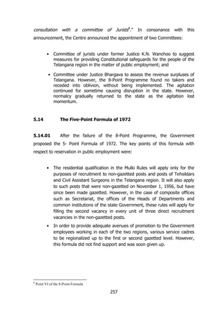 consultation

with

a

committee

of

Jurists8.”

In

consonance

with

this

announcement, the Centre announced the appointment of two Committees:
•

Committee of jurists under former Justice K.N. Wanchoo to suggest
measures for providing Constitutional safeguards for the people of the
Telangana region in the matter of public employment; and

• Committee under Justice Bhargava to assess the revenue surpluses of
Telangana. However, the 8-Point Programme found no takers and
receded into oblivion, without being implemented. The agitation
continued for sometime causing disruption in the state. However,
normalcy gradually returned to the state as the agitation lost
momentum.

5.14

The Five-Point Formula of 1972

5.14.01

After the failure of the 8-Point Programme, the Government

proposed the 5- Point Formula of 1972. The key points of this formula with
respect to reservation in public employment were:
•

•

8

The residential qualification in the Mulki Rules will apply only for the
purposes of recruitment to non-gazetted posts and posts of Tehsildars
and Civil Assistant Surgeons in the Telangana region. It will also apply
to such posts that were non-gazetted on November 1, 1956, but have
since been made gazetted. However, in the case of composite offices
such as Secretariat, the offices of the Heads of Departments and
common institutions of the state Government, these rules will apply for
filling the second vacancy in every unit of three direct recruitment
vacancies in the non-gazetted posts.
In order to provide adequate avenues of promotion to the Government
employees working in each of the two regions, various service cadres
to be regionalized up to the first or second gazetted level. However,
this formula did not find support and was soon given up.

Point VI of the 8-Point Formula

257

 