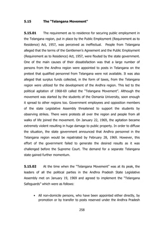 5.15

The “Telangana Movement”

5.15.01

The requirement as to residence for securing public employment in

the Telangana region, put in place by the Public Employment (Requirement as to
Residence) Act, 1957, was perceived as ineffectual.

People from Telangana

alleged that the terms of the Gentlemen‟s Agreement and the Public Employment
(Requirement as to Residence) Act, 1957, were flouted by the state government.
One of the main causes of their dissatisfaction was that a large number of
persons from the Andhra region were appointed to posts in Telangana on the
pretext that qualified personnel from Telangana were not available. It was also
alleged that surplus funds collected, in the form of taxes, from the Telangana
region were utilized for the development of the Andhra region. This led to the
political agitation of 1968-69 called the “Telangana Movement”. Although the
movement was started by the students of the Osmania University, soon enough
it spread to other regions too. Government employees and opposition members
of the state Legislative Assembly threatened to support the students by
observing strikes. There were protests all over the region and people from all
walks of life joined the movement. On January 22, 1969, the agitation became
extremely violent resulting in huge damage to public property. In order to diffuse
the situation, the state government announced that Andhra personnel in the
Telangana region would be repatriated by February 28, 1969. However, this
effort of the government failed to generate the desired results as it was
challenged before the Supreme Court. The demand for a separate Telangana
state gained further momentum.
5.15.02

At the time when the “Telangana Movement” was at its peak, the

leaders of all the political parties in the Andhra Pradesh State Legislative
Assembly met on January 19, 1969 and agreed to implement the “Telangana
Safeguards” which were as follows:
•

All non-domicile persons, who have been appointed either directly, by
promotion or by transfer to posts reserved under the Andhra Pradesh
258

 