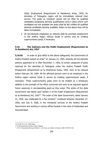 Public Employment (Requirement to Residence) Rules, 1959, for
domiciles of Telangana region will be immediately relieved from
service. The posts so rendered vacant will be filled by qualified
candidates possessing domicile qualifications and in cases where such
candidates are not available the posts shall be left unfilled till qualified
domicile candidates become available. Action on the above lines will be
taken immediately.
•

All non-domicile employees so relieved shall be provided employment
in the Andhra region without break in service and by creating
supernumerary posts, if necessary.

5.16
The Judiciary and the Public Employment (Requirement as
to Residence) Act, 1957
5.16.01

In order to give effect to the above safeguards, the Government of

Andhra Pradesh passed an order9 on January 21, 1969, whereby all non-domicile
persons appointed on or after November 1, 1956, to certain categories of posts
reserved for the domiciles of Telangana under the Andhra Pradesh Public
Employment (Requirement as to Residence) Rules, 1959, were to be relieved
before February 28, 1969. All the affected persons were to be employed in the
Andhra region without break in service by creating supernumerary posts, if
necessary. These supernumerary posts were to be treated as a temporary
addition to the strength of the office concerned and were to be adjusted against
future vacancies in corresponding posts as they arose. This action of the state
Government was based upon Section 3 of the Public Employment (Requirement
as to Residence) Act, 195710. The order of the state Government, dated January
21, 1969, was challenged by a few persons11 employed between December 27,
1956, and July 4, 1968, in the ministerial services of the Andhra Pradesh
Government and working in various offices located in the cities of Hyderabad and
Secunderabad.

9

G.O.Ms.36, G.A. (SR) Dept.
As discussed previously in this Chapter.
11
A.V.S. Narasimha Rao and Others v. the State of Andhra Pradesh, AIR 1970 SC 422.
10

259

 