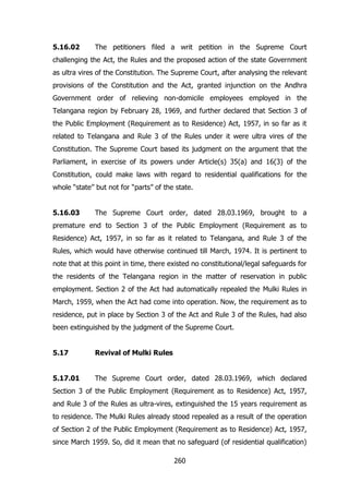 5.16.02

The petitioners filed a writ petition in the Supreme Court

challenging the Act, the Rules and the proposed action of the state Government
as ultra vires of the Constitution. The Supreme Court, after analysing the relevant
provisions of the Constitution and the Act, granted injunction on the Andhra
Government order of relieving non-domicile employees employed in the
Telangana region by February 28, 1969, and further declared that Section 3 of
the Public Employment (Requirement as to Residence) Act, 1957, in so far as it
related to Telangana and Rule 3 of the Rules under it were ultra vires of the
Constitution. The Supreme Court based its judgment on the argument that the
Parliament, in exercise of its powers under Article(s) 35(a) and 16(3) of the
Constitution, could make laws with regard to residential qualifications for the
whole “state” but not for “parts” of the state.
5.16.03

The Supreme Court order, dated 28.03.1969, brought to a

premature end to Section 3 of the Public Employment (Requirement as to
Residence) Act, 1957, in so far as it related to Telangana, and Rule 3 of the
Rules, which would have otherwise continued till March, 1974. It is pertinent to
note that at this point in time, there existed no constitutional/legal safeguards for
the residents of the Telangana region in the matter of reservation in public
employment. Section 2 of the Act had automatically repealed the Mulki Rules in
March, 1959, when the Act had come into operation. Now, the requirement as to
residence, put in place by Section 3 of the Act and Rule 3 of the Rules, had also
been extinguished by the judgment of the Supreme Court.
5.17

Revival of Mulki Rules

5.17.01

The Supreme Court order, dated 28.03.1969, which declared

Section 3 of the Public Employment (Requirement as to Residence) Act, 1957,
and Rule 3 of the Rules as ultra-vires, extinguished the 15 years requirement as
to residence. The Mulki Rules already stood repealed as a result of the operation
of Section 2 of the Public Employment (Requirement as to Residence) Act, 1957,
since March 1959. So, did it mean that no safeguard (of residential qualification)
260

 