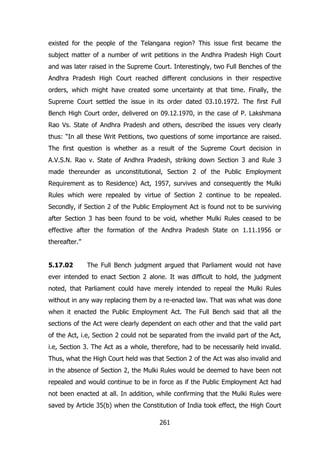existed for the people of the Telangana region? This issue first became the
subject matter of a number of writ petitions in the Andhra Pradesh High Court
and was later raised in the Supreme Court. Interestingly, two Full Benches of the
Andhra Pradesh High Court reached different conclusions in their respective
orders, which might have created some uncertainty at that time. Finally, the
Supreme Court settled the issue in its order dated 03.10.1972. The first Full
Bench High Court order, delivered on 09.12.1970, in the case of P. Lakshmana
Rao Vs. State of Andhra Pradesh and others, described the issues very clearly
thus: “In all these Writ Petitions, two questions of some importance are raised.
The first question is whether as a result of the Supreme Court decision in
A.V.S.N. Rao v. State of Andhra Pradesh, striking down Section 3 and Rule 3
made thereunder as unconstitutional, Section 2 of the Public Employment
Requirement as to Residence) Act, 1957, survives and consequently the Mulki
Rules which were repealed by virtue of Section 2 continue to be repealed.
Secondly, if Section 2 of the Public Employment Act is found not to be surviving
after Section 3 has been found to be void, whether Mulki Rules ceased to be
effective after the formation of the Andhra Pradesh State on 1.11.1956 or
thereafter.”
5.17.02

The Full Bench judgment argued that Parliament would not have

ever intended to enact Section 2 alone. It was difficult to hold, the judgment
noted, that Parliament could have merely intended to repeal the Mulki Rules
without in any way replacing them by a re-enacted law. That was what was done
when it enacted the Public Employment Act. The Full Bench said that all the
sections of the Act were clearly dependent on each other and that the valid part
of the Act, i.e, Section 2 could not be separated from the invalid part of the Act,
i.e, Section 3. The Act as a whole, therefore, had to be necessarily held invalid.
Thus, what the High Court held was that Section 2 of the Act was also invalid and
in the absence of Section 2, the Mulki Rules would be deemed to have been not
repealed and would continue to be in force as if the Public Employment Act had
not been enacted at all. In addition, while confirming that the Mulki Rules were
saved by Article 35(b) when the Constitution of India took effect, the High Court
261

 