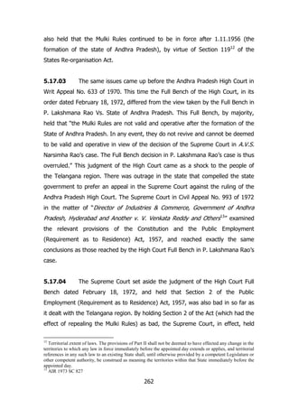also held that the Mulki Rules continued to be in force after 1.11.1956 (the
formation of the state of Andhra Pradesh), by virtue of Section 11912 of the
States Re-organisation Act.
5.17.03

The same issues came up before the Andhra Pradesh High Court in

Writ Appeal No. 633 of 1970. This time the Full Bench of the High Court, in its
order dated February 18, 1972, differed from the view taken by the Full Bench in
P. Lakshmana Rao Vs. State of Andhra Pradesh. This Full Bench, by majority,
held that “the Mulki Rules are not valid and operative after the formation of the
State of Andhra Pradesh. In any event, they do not revive and cannot be deemed
to be valid and operative in view of the decision of the Supreme Court in A.V.S.
Narsimha Rao‟s case. The Full Bench decision in P. Lakshmana Rao‟s case is thus
overruled.” This judgment of the High Court came as a shock to the people of
the Telangana region. There was outrage in the state that compelled the state
government to prefer an appeal in the Supreme Court against the ruling of the
Andhra Pradesh High Court. The Supreme Court in Civil Appeal No. 993 of 1972
in the matter of “Director of Industries & Commerce, Government of Andhra

Pradesh, Hyderabad and Another v. V. Venkata Reddy and Others13” examined
the relevant provisions of the Constitution and the Public Employment
(Requirement as to Residence) Act, 1957, and reached exactly the same
conclusions as those reached by the High Court Full Bench in P. Lakshmana Rao‟s
case.
5.17.04

The Supreme Court set aside the judgment of the High Court Full

Bench dated February 18, 1972, and held that Section 2 of the Public
Employment (Requirement as to Residence) Act, 1957, was also bad in so far as
it dealt with the Telangana region. By holding Section 2 of the Act (which had the
effect of repealing the Mulki Rules) as bad, the Supreme Court, in effect, held
12

Territorial extent of laws. The provisions of Part II shall not be deemed to have effected any change in the
territories to which any law in force immediately before the appointed day extends or applies, and territorial
references in any such law to an existing State shall, until otherwise provided by a competent Legislature or
other competent authority, be construed as meaning the territories within that State immediately before the
appointed day.
13
AIR 1973 SC 827

262

 