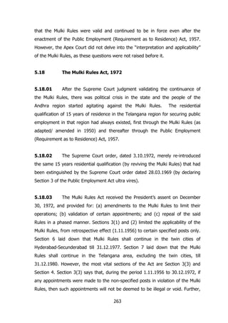 that the Mulki Rules were valid and continued to be in force even after the
enactment of the Public Employment (Requirement as to Residence) Act, 1957.
However, the Apex Court did not delve into the “interpretation and applicability”
of the Mulki Rules, as these questions were not raised before it.
5.18

The Mulki Rules Act, 1972

5.18.01

After the Supreme Court judgment validating the continuance of

the Mulki Rules, there was political crisis in the state and the people of the
Andhra region started agitating against the Mulki Rules.

The residential

qualification of 15 years of residence in the Telangana region for securing public
employment in that region had always existed, first through the Mulki Rules (as
adapted/ amended in 1950) and thereafter through the Public Employment
(Requirement as to Residence) Act, 1957.
5.18.02

The Supreme Court order, dated 3.10.1972, merely re-introduced

the same 15 years residential qualification (by reviving the Mulki Rules) that had
been extinguished by the Supreme Court order dated 28.03.1969 (by declaring
Section 3 of the Public Employment Act ultra vires).
5.18.03

The Mulki Rules Act received the President‟s assent on December

30, 1972, and provided for: (a) amendments to the Mulki Rules to limit their
operations; (b) validation of certain appointments; and (c) repeal of the said
Rules in a phased manner. Sections 3(1) and (2) limited the applicability of the
Mulki Rules, from retrospective effect (1.11.1956) to certain specified posts only.
Section 6 laid down that Mulki Rules shall continue in the twin cities of
Hyderabad-Secunderabad till 31.12.1977. Section 7 laid down that the Mulki
Rules shall continue in the Telangana area, excluding the twin cities, till
31.12.1980. However, the most vital sections of the Act are Section 3(3) and
Section 4. Section 3(3) says that, during the period 1.11.1956 to 30.12.1972, if
any appointments were made to the non-specified posts in violation of the Mulki
Rules, then such appointments will not be deemed to be illegal or void. Further,
263

 