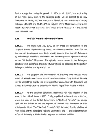 Section 4 says that during the period 1.11.1956 to 30.12.1972, the applicability
of the Mulki Rules, even to the specified posts, will be deemed to be only
directional in nature, and not mandatory. Therefore, any appointments made,
between 1.11.1956 and 30.12.1972, in violation of the Mulki Rules, even to the
specified posts will not be deemed to be illegal or void. This aspect of the Act has
been discussed later.
5.19

The “Jai Andhra” Movement of 1972

5.19.01

The Mulki Rules Act, 1972, did not meet the expectations of the

people of Andhra region and they wanted its immediate abolition. They felt that
the only way to safeguard their dignity was by severing their ties with Telangana
by demanding a separate Andhra state. The resultant political agitation is known
as the “Jai Andhra” Movement. The agitation was a sequel to the Telangana
agitation which demanded that only “Mulkis” should be appointed to the posts in
Telangana including the Hyderabad city.
5.19.02

The people of the Andhra region felt that they were reduced to the

status of second class citizens in their own state capital. They felt that the only
way to uphold their dignity was by severing their connection with Telangana and
started a movement for the separation of Andhra region from Andhra Pradesh.
5.19.03

As the agitation continued, President‟s rule was imposed in the

state on the 10th of January, 1973. Finally, a political settlement was arrived at,
under the aegis of the Central Government. A “Six-Point Formula” was agreed
upon by the leaders of the two regions, to prevent any recurrence of such
agitations in future. The “Six-Point Formula” (SPF) included: (1) the abolition of
Mulki Rules and the Telangana Regional Committee, and (2) the establishment of
a Central University at Hyderabad to augment educational facilities.

264

 