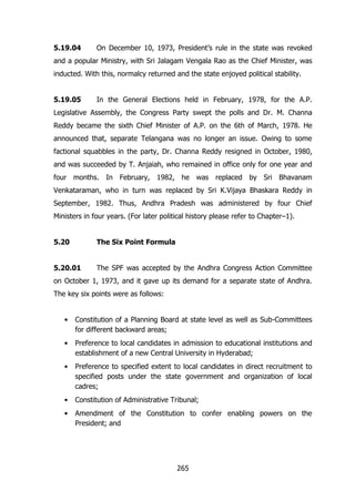5.19.04

On December 10, 1973, President‟s rule in the state was revoked

and a popular Ministry, with Sri Jalagam Vengala Rao as the Chief Minister, was
inducted. With this, normalcy returned and the state enjoyed political stability.
5.19.05

In the General Elections held in February, 1978, for the A.P.

Legislative Assembly, the Congress Party swept the polls and Dr. M. Channa
Reddy became the sixth Chief Minister of A.P. on the 6th of March, 1978. He
announced that, separate Telangana was no longer an issue. Owing to some
factional squabbles in the party, Dr. Channa Reddy resigned in October, 1980,
and was succeeded by T. Anjaiah, who remained in office only for one year and
four months. In February, 1982, he was replaced by Sri Bhavanam
Venkataraman, who in turn was replaced by Sri K.Vijaya Bhaskara Reddy in
September, 1982. Thus, Andhra Pradesh was administered by four Chief
Ministers in four years. (For later political history please refer to Chapter–1).
5.20

The Six Point Formula

5.20.01

The SPF was accepted by the Andhra Congress Action Committee

on October 1, 1973, and it gave up its demand for a separate state of Andhra.
The key six points were as follows:
•

Constitution of a Planning Board at state level as well as Sub-Committees
for different backward areas;

•

Preference to local candidates in admission to educational institutions and
establishment of a new Central University in Hyderabad;

•

Preference to specified extent to local candidates in direct recruitment to
specified posts under the state government and organization of local
cadres;

•

Constitution of Administrative Tribunal;

•

Amendment of the Constitution to confer enabling powers on the
President; and

265

 