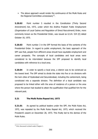 •

The above approach would render the continuance of the Mulki Rules and
the Regional Committee unnecessary14.

5.20.02

Point number 5 resulted in the Constitution (Thirty Second

Amendment) Act, 1973, under which the Andhra Pradesh Public Employment
(Organization of Local Cadres and Regulation of Direct Recruitment) Order, more
commonly known as the Presidential Order, was issued as G.S.R. 524 (E) dated
October 18, 1975.
5.20.03

Point number 3 in the SPF formed the basis of the contents of the

Presidential Order. In regard to public employment, the basic approach of the
SPF was that, people from different areas should have equitable employment and
career prospects. The concepts of local candidates and local areas were
considered to be interrelated because the SPF proposed to identify local
candidates with reference to a local area.
5.20.04

In order to specify a local area, a district was to be construed as

the lowest level. The SPF aimed to divide the state into five or six divisions with
the twin cities of Hyderabad and Secunderabad, including the cantonment, being
constituted into a separate division. The definition of a local candidate was
proposed to be linked either with the area of residence of a person or the area
where the person had studied to attain the qualification that qualified him for the
relevant post.
5.21

The Mulki Rules Repeal Act, 1973

5.21.01

As agreed by political leaders under the SPF, the Mulki Rules Act,

1972, was repealed by the Mulki Rules Repeal Act, 1973, which received the
President‟s assent on December 28, 1973. This finally led to the demise of the
Mulki Rules.

14

Ibid; discussed in detail under Chapter-1.

266

 