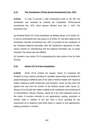 5.22

The Constitution (Thirty-Second Amendment) Act, 1973

5.22.01

In order to provide a valid constitutional basis to the SPF, the

Constitution

was

amended

by

enacting

the

Constitution

(Thirty-Second

Amendment) Act, 1973, which became effective from July 1, 1974. The
Amendment Act:
(a) Amended Article 371 of the Constitution by deleting clause (1) of Article 371.
It may be remembered here that clause (1) of Article 371 had been added by the
Constitution (Seventh Amendment) Act, 1957, to provide for the constitution of
the Telangana Regional Committee, after the Gentlemen‟s Agreement of 1956.
Having reached an understanding that the Regional Committee was no longer
necessary, this clause was now deleted.
(b) Inserted a new article 371-D incorporating the other points of the Six Point
Formula.
5.23

Article 371-D of the Constitution

5.23.01

Article 371-D contains ten clauses. Clause (1) empowers the

President to issue order(s) providing for equitable opportunities and facilities for
people belonging to different parts of the state of Andhra Pradesh with respect to
matters relating to public employment and education. Clause (2) lays down the
aspects that may form the content of the Order(s) issued under clause (1).
Clauses (3) to (9) deal with matters relating to the constitution and functioning of
an Administrative Tribunal. However, clause (9) is the most important clause of
this article. It provides immunity to any appointment, posting, promotion or
transfer made in violation of any law, then in force, providing for any
requirement as to residence (read Mulki Rules) in respect of such appointment,
posting, promotion or transfer.

267

 