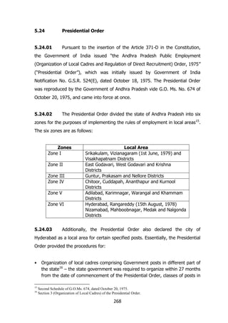 5.24

Presidential Order

5.24.01

Pursuant to the insertion of the Article 371-D in the Constitution,

the Government of India issued “the Andhra Pradesh Public Employment
(Organization of Local Cadres and Regulation of Direct Recruitment) Order, 1975”
(“Presidential Order”), which was initially issued by Government of India
Notification No. G.S.R. 524(E), dated October 18, 1975. The Presidential Order
was reproduced by the Government of Andhra Pradesh vide G.O. Ms. No. 674 of
October 20, 1975, and came into force at once.
5.24.02

The Presidential Order divided the state of Andhra Pradesh into six

zones for the purposes of implementing the rules of employment in local areas 15.
The six zones are as follows:
Zones
Zone I
Zone II
Zone III
Zone IV
Zone V
Zone VI

5.24.03

Local Area
Srikakulam, Vizianagaram (1st June, 1979) and
Visakhapatnam Districts
East Godavari, West Godavari and Krishna
Districts
Guntur, Prakasam and Nellore Districts
Chitoor, Cuddapah, Ananthapur and Kurnool
Districts
Adilabad, Karimnagar, Warangal and Khammam
Districts
Hyderabad, Rangareddy (15th August, 1978)
Nizamabad, Mahboobnagar, Medak and Nalgonda
Districts

Additionally, the Presidential Order also declared the city of

Hyderabad as a local area for certain specified posts. Essentially, the Presidential
Order provided the procedures for:
•

15
16

Organization of local cadres comprising Government posts in different part of
the state16 – the state government was required to organize within 27 months
from the date of commencement of the Presidential Order, classes of posts in
Second Schedule of G.O.Ms. 674, dated October 20, 1975.
Section 3 (Organization of Local Cadres) of the Presidential Order.

268

 