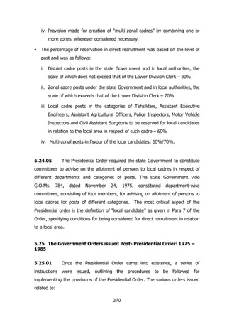 iv. Provision made for creation of “multi-zonal cadres” by combining one or
more zones, wherever considered necessary.
•

The percentage of reservation in direct recruitment was based on the level of
post and was as follows:
i. District cadre posts in the state Government and in local authorities, the
scale of which does not exceed that of the Lower Division Clerk – 80%
ii. Zonal cadre posts under the state Government and in local authorities, the
scale of which exceeds that of the Lower Division Clerk – 70%
iii. Local cadre posts in the categories of Tehsildars, Assistant Executive
Engineers, Assistant Agricultural Officers, Police Inspectors, Motor Vehicle
Inspectors and Civil Assistant Surgeons to be reserved for local candidates
in relation to the local area in respect of such cadre – 60%
iv. Multi-zonal posts in favour of the local candidates: 60%/70%.

5.24.05

The Presidential Order required the state Government to constitute

committees to advise on the allotment of persons to local cadres in respect of
different departments and categories of posts. The state Government vide
G.O.Ms.

784,

dated

November

24,

1975,

constituted

department-wise

committees, consisting of four members, for advising on allotment of persons to
local cadres for posts of different categories.

The most critical aspect of the

Presidential order is the definition of “local candidate” as given in Para 7 of the
Order, specifying conditions for being considered for direct recruitment in relation
to a local area.
5.25 The Government Orders issued Post- Presidential Order: 1975 –
1985
5.25.01

Once the Presidential Order came into existence, a series of

instructions were issued, outlining the procedures to be followed for
implementing the provisions of the Presidential Order. The various orders issued
related to:
270

 