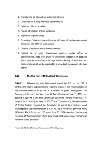 1. Procedure to be followed for further recruitment;
2. Guidelines for making inter-local cadre transfer;
3. Definition of local candidate;
4. Manner of selection of local candidate;
5. Regulation of promotions;
6. Formation of allotment committees for allotment of existing government
employees into different local cadres;
7. Disposal of representations against allotment;
8. Notified

list

of

major

development

projects,

special

offices

or

establishments, state level offices or institutions, categories of posts for
which separate cadres had to be organized for the city of Hyderabad and
posts which would not be practicable or expedient to organize into local
cadres.

5.26

The One Man (J.M. Girglani) Commission

5.26.01

Although the state Government issued the G.O. Ms. No. 610, it

continued to receive representations regarding lapses in the implementation of
the Six-Point Formula in so far as it related to public employment. The
Government discussed the issue in an All Party Meeting on June 15, 2001, and
decided to appoint a One Man Commission (Six Point Formula) under Sri J. M.
Girglani, I.A.S. (Retd.) on June 25, 200122 (the “Commission”). The Government
of Andhra Pradesh requested the Commission to submit its preliminary report
with respect to the implementation of G.O. Ms. No. 610 within a period of ninety
(90) days. The G.O. Ms. No. 270, dated June 25, 2001, contained the terms of
reference of this Commission whose tenure was fixed as one year. The terms of
reference stated as follows:

22

Refer G.O. Ms. No. 270, General Administration (SPF.A) Department.

271

 