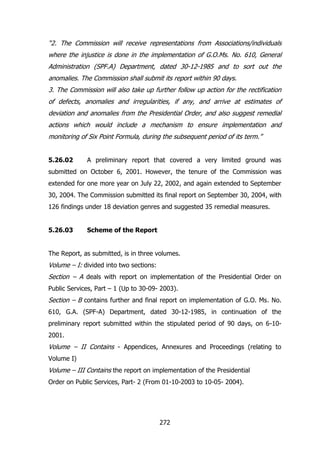 “2. The Commission will receive representations from Associations/individuals
where the injustice is done in the implementation of G.O.Ms. No. 610, General
Administration (SPF.A) Department, dated 30-12-1985 and to sort out the
anomalies. The Commission shall submit its report within 90 days.
3. The Commission will also take up further follow up action for the rectification
of defects, anomalies and irregularities, if any, and arrive at estimates of
deviation and anomalies from the Presidential Order, and also suggest remedial
actions which would include a mechanism to ensure implementation and
monitoring of Six Point Formula, during the subsequent period of its term.”
5.26.02

A preliminary report that covered a very limited ground was

submitted on October 6, 2001. However, the tenure of the Commission was
extended for one more year on July 22, 2002, and again extended to September
30, 2004. The Commission submitted its final report on September 30, 2004, with
126 findings under 18 deviation genres and suggested 35 remedial measures.
5.26.03

Scheme of the Report

The Report, as submitted, is in three volumes.

Volume – I: divided into two sections:
Section – A deals with report on implementation of the Presidential Order on
Public Services, Part – 1 (Up to 30-09- 2003).

Section – B contains further and final report on implementation of G.O. Ms. No.
610, G.A. (SPF-A) Department, dated 30-12-1985, in continuation of the
preliminary report submitted within the stipulated period of 90 days, on 6-102001.

Volume – II Contains - Appendices, Annexures and Proceedings (relating to
Volume I)

Volume – III Contains the report on implementation of the Presidential
Order on Public Services, Part- 2 (From 01-10-2003 to 10-05- 2004).

272

 