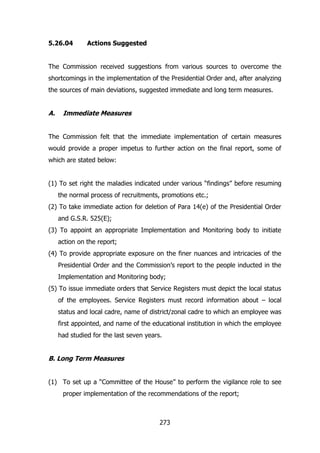 5.26.04

Actions Suggested

The Commission received suggestions from various sources to overcome the
shortcomings in the implementation of the Presidential Order and, after analyzing
the sources of main deviations, suggested immediate and long term measures.

A.

Immediate Measures

The Commission felt that the immediate implementation of certain measures
would provide a proper impetus to further action on the final report, some of
which are stated below:
(1) To set right the maladies indicated under various “findings” before resuming
the normal process of recruitments, promotions etc.;
(2) To take immediate action for deletion of Para 14(e) of the Presidential Order
and G.S.R. 525(E);
(3) To appoint an appropriate Implementation and Monitoring body to initiate
action on the report;
(4) To provide appropriate exposure on the finer nuances and intricacies of the
Presidential Order and the Commission‟s report to the people inducted in the
Implementation and Monitoring body;
(5) To issue immediate orders that Service Registers must depict the local status
of the employees. Service Registers must record information about – local
status and local cadre, name of district/zonal cadre to which an employee was
first appointed, and name of the educational institution in which the employee
had studied for the last seven years.

B. Long Term Measures
(1) To set up a “Committee of the House” to perform the vigilance role to see
proper implementation of the recommendations of the report;

273

 