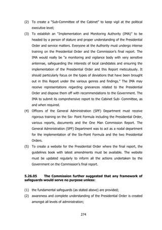 (2) To create a “Sub-Committee of the Cabinet” to keep vigil at the political
executive level;
(3) To establish an “Implementation and Monitoring Authority (IMA)” to be
headed by a person of stature and proper understanding of the Presidential
Order and service matters. Everyone at the Authority must undergo intense
training on the Presidential Order and the Commission‟s final report. The
IMA would really be “a monitoring and vigilance body with very sensitive
antennae, safeguarding the interests of local candidates and ensuring the
implementation of the Presidential Order and this Report meticulously. It
should particularly focus on the types of deviations that have been brought
out in this Report under the various genres and findings.” The IMA may
receive representations regarding grievances related to the Presidential
Order and dispose them off with recommendations to the Government. The
IMA to submit its comprehensive report to the Cabinet Sub- Committee, as
and when required.
(4) Officers of the General Administration (SPF) Department must receive
rigorous training on the Six- Point Formula including the Presidential Order,
various reports, documents and the One Man Commission Report. The
General Administration (SPF) Department was to act as a nodal department
for the implementation of the Six-Point Formula and the two Presidential
Orders.
(5) To create a website for the Presidential Order where the final report, the
guidelines book with latest amendments must be available. The website
must be updated regularly to inform all the actions undertaken by the
Government on the Commission‟s final report.
5.26.05
The Commission further suggested that any framework of
safeguards would serve no purpose unless:
(1) the fundamental safeguards (as stated above) are provided;
(2) awareness and complete understanding of the Presidential Order is created
amongst all levels of administration;

274

 