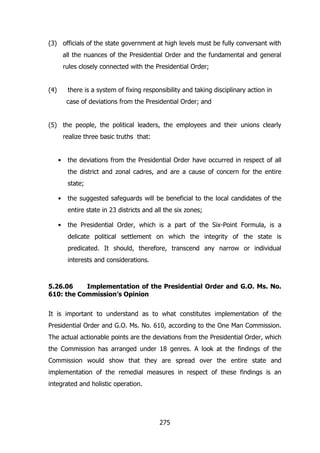 (3) officials of the state government at high levels must be fully conversant with
all the nuances of the Presidential Order and the fundamental and general
rules closely connected with the Presidential Order;
(4)

there is a system of fixing responsibility and taking disciplinary action in
case of deviations from the Presidential Order; and

(5) the people, the political leaders, the employees and their unions clearly
realize three basic truths that:
•

the deviations from the Presidential Order have occurred in respect of all
the district and zonal cadres, and are a cause of concern for the entire
state;

•

the suggested safeguards will be beneficial to the local candidates of the
entire state in 23 districts and all the six zones;

•

the Presidential Order, which is a part of the Six-Point Formula, is a
delicate political settlement on which the integrity of the state is
predicated. It should, therefore, transcend any narrow or individual
interests and considerations.

5.26.06
Implementation of the Presidential Order and G.O. Ms. No.
610: the Commission’s Opinion
It is important to understand as to what constitutes implementation of the
Presidential Order and G.O. Ms. No. 610, according to the One Man Commission.
The actual actionable points are the deviations from the Presidential Order, which
the Commission has arranged under 18 genres. A look at the findings of the
Commission would show that they are spread over the entire state and
implementation of the remedial measures in respect of these findings is an
integrated and holistic operation.

275

 