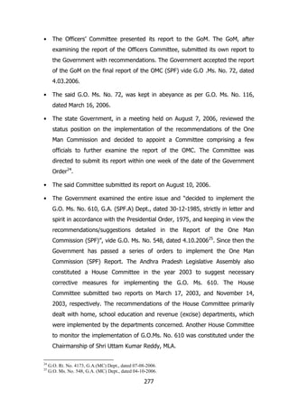 •

The Officers‟ Committee presented its report to the GoM. The GoM, after
examining the report of the Officers Committee, submitted its own report to
the Government with recommendations. The Government accepted the report
of the GoM on the final report of the OMC (SPF) vide G.O .Ms. No. 72, dated
4.03.2006.

•

The said G.O. Ms. No. 72, was kept in abeyance as per G.O. Ms. No. 116,
dated March 16, 2006.

•

The state Government, in a meeting held on August 7, 2006, reviewed the
status position on the implementation of the recommendations of the One
Man Commission and decided to appoint a Committee comprising a few
officials to further examine the report of the OMC. The Committee was
directed to submit its report within one week of the date of the Government
Order24.

•

The said Committee submitted its report on August 10, 2006.

•

The Government examined the entire issue and “decided to implement the
G.O. Ms. No. 610, G.A. (SPF.A) Dept., dated 30-12-1985, strictly in letter and
spirit in accordance with the Presidential Order, 1975, and keeping in view the
recommendations/suggestions detailed in the Report of the One Man
Commission (SPF)”, vide G.O. Ms. No. 548, dated 4.10.200625. Since then the
Government has passed a series of orders to implement the One Man
Commission (SPF) Report. The Andhra Pradesh Legislative Assembly also
constituted a House Committee in the year 2003 to suggest necessary
corrective measures for implementing the G.O. Ms. 610. The House
Committee submitted two reports on March 17, 2003, and November 14,
2003, respectively. The recommendations of the House Committee primarily
dealt with home, school education and revenue (excise) departments, which
were implemented by the departments concerned. Another House Committee
to monitor the implementation of G.O.Ms. No. 610 was constituted under the
Chairmanship of Shri Uttam Kumar Reddy, MLA.

24
25

G.O. Rt. No. 4173, G.A.(MC) Dept., dated 07-08-2006.
G.O. Ms. No. 548, G.A. (MC) Dept., dated 04-10-2006.

277

 