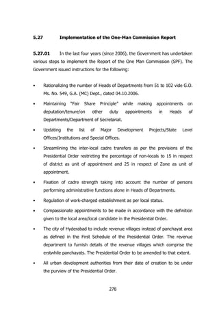5.27

Implementation of the One-Man Commission Report

5.27.01

In the last four years (since 2006), the Government has undertaken

various steps to implement the Report of the One Man Commission (SPF). The
Government issued instructions for the following:
•

Rationalizing the number of Heads of Departments from 51 to 102 vide G.O.
Ms. No. 549, G.A. (MC) Dept., dated 04.10.2006.

•

Maintaining

“Fair

Share

deputation/tenure/on

Principle”

other

duty

while

making

appointments

appointments
in

Heads

on
of

Departments/Department of Secretariat.
•

Updating

the

list

of

Major

Development

Projects/State

Level

Offices/Institutions and Special Offices.
•

Streamlining the inter-local cadre transfers as per the provisions of the
Presidential Order restricting the percentage of non-locals to 15 in respect
of district as unit of appointment and 25 in respect of Zone as unit of
appointment.

•

Fixation of cadre strength taking into account the number of persons
performing administrative functions alone in Heads of Departments.

•

Regulation of work-charged establishment as per local status.

•

Compassionate appointments to be made in accordance with the definition
given to the local area/local candidate in the Presidential Order.

•

The city of Hyderabad to include revenue villages instead of panchayat area
as defined in the First Schedule of the Presidential Order. The revenue
department to furnish details of the revenue villages which comprise the
erstwhile panchayats. The Presidential Order to be amended to that extent.

•

All urban development authorities from their date of creation to be under
the purview of the Presidential Order.

278

 