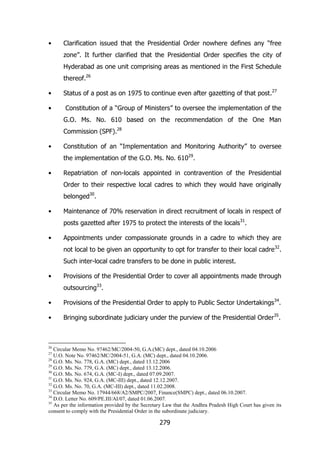 •

Clarification issued that the Presidential Order nowhere defines any “free
zone”. It further clarified that the Presidential Order specifies the city of
Hyderabad as one unit comprising areas as mentioned in the First Schedule
thereof.26

•
•

Status of a post as on 1975 to continue even after gazetting of that post.27
Constitution of a “Group of Ministers” to oversee the implementation of the
G.O. Ms. No. 610 based on the recommendation of the One Man
Commission (SPF).28

•

Constitution of an “Implementation and Monitoring Authority” to oversee
the implementation of the G.O. Ms. No. 61029.

•

Repatriation of non-locals appointed in contravention of the Presidential
Order to their respective local cadres to which they would have originally
belonged30.

•

Maintenance of 70% reservation in direct recruitment of locals in respect of
posts gazetted after 1975 to protect the interests of the locals31.

•

Appointments under compassionate grounds in a cadre to which they are
not local to be given an opportunity to opt for transfer to their local cadre 32.
Such inter-local cadre transfers to be done in public interest.

•

Provisions of the Presidential Order to cover all appointments made through
outsourcing33.

•

Provisions of the Presidential Order to apply to Public Sector Undertakings34.

•

Bringing subordinate judiciary under the purview of the Presidential Order35.

26

Circular Memo No. 97462/MC/2004-50, G.A.(MC) dept., dated 04.10.2006
U.O. Note No. 97462/MC/2004-51, G.A. (MC) dept., dated 04.10.2006.
28
G.O. Ms. No. 778, G.A. (MC) dept., dated 13.12.2006
29
G.O. Ms. No. 779, G.A. (MC) dept., dated 13.12.2006.
30
G.O. Ms. No. 674, G.A. (MC-I) dept., dated 07.09.2007.
31
G.O. Ms. No. 924, G.A. (MC-III) dept., dated 12.12.2007.
32
G.O. Ms. No. 70, G.A. (MC-III) dept., dated 11.02.2008.
33
Circular Memo No. 17944/668/A2/SMPC/2007, Finance(SMPC) dept., dated 06.10.2007.
34
D.O. Letter No. 609/PE.III/AI/07, dated 01.06.2007.
35
As per the information provided by the Secretary Law that the Andhra Pradesh High Court has given its
consent to comply with the Presidential Order in the subordinate judiciary.
27

279

 