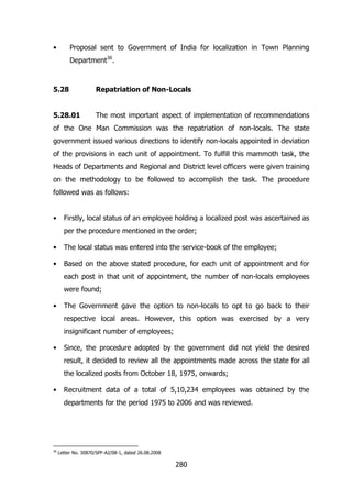 •

Proposal sent to Government of India for localization in Town Planning
Department36.

5.28

Repatriation of Non-Locals

5.28.01

The most important aspect of implementation of recommendations

of the One Man Commission was the repatriation of non-locals. The state
government issued various directions to identify non-locals appointed in deviation
of the provisions in each unit of appointment. To fulfill this mammoth task, the
Heads of Departments and Regional and District level officers were given training
on the methodology to be followed to accomplish the task. The procedure
followed was as follows:
•

Firstly, local status of an employee holding a localized post was ascertained as
per the procedure mentioned in the order;

•

The local status was entered into the service-book of the employee;

•

Based on the above stated procedure, for each unit of appointment and for
each post in that unit of appointment, the number of non-locals employees
were found;

•

The Government gave the option to non-locals to opt to go back to their
respective local areas. However, this option was exercised by a very
insignificant number of employees;

•

Since, the procedure adopted by the government did not yield the desired
result, it decided to review all the appointments made across the state for all
the localized posts from October 18, 1975, onwards;

•

Recruitment data of a total of 5,10,234 employees was obtained by the
departments for the period 1975 to 2006 and was reviewed.

36

Letter No. 30870/SPF-A2/08-1, dated 26.08.2008

280

 