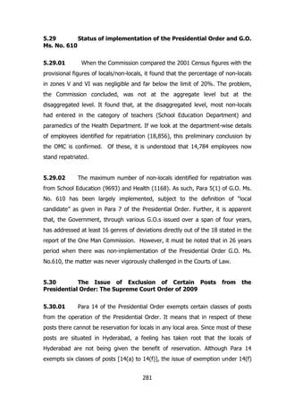 5.29
Status of implementation of the Presidential Order and G.O.
Ms. No. 610
5.29.01

When the Commission compared the 2001 Census figures with the

provisional figures of locals/non-locals, it found that the percentage of non-locals
in zones V and VI was negligible and far below the limit of 20%. The problem,
the Commission concluded, was not at the aggregate level but at the
disaggregated level. It found that, at the disaggregated level, most non-locals
had entered in the category of teachers (School Education Department) and
paramedics of the Health Department. If we look at the department-wise details
of employees identified for repatriation (18,856), this preliminary conclusion by
the OMC is confirmed. Of these, it is understood that 14,784 employees now
stand repatriated.
5.29.02

The maximum number of non-locals identified for repatriation was

from School Education (9693) and Health (1168). As such, Para 5(1) of G.O. Ms.
No. 610 has been largely implemented, subject to the definition of “local
candidate” as given in Para 7 of the Presidential Order. Further, it is apparent
that, the Government, through various G.O.s issued over a span of four years,
has addressed at least 16 genres of deviations directly out of the 18 stated in the
report of the One Man Commission. However, it must be noted that in 26 years
period when there was non-implementation of the Presidential Order G.O. Ms.
No.610, the matter was never vigorously challenged in the Courts of Law.
5.30
The Issue of Exclusion of Certain Posts
Presidential Order: The Supreme Court Order of 2009
5.30.01

from

the

Para 14 of the Presidential Order exempts certain classes of posts

from the operation of the Presidential Order. It means that in respect of these
posts there cannot be reservation for locals in any local area. Since most of these
posts are situated in Hyderabad, a feeling has taken root that the locals of
Hyderabad are not being given the benefit of reservation. Although Para 14
exempts six classes of posts [14(a) to 14(f)], the issue of exemption under 14(f)
281

 