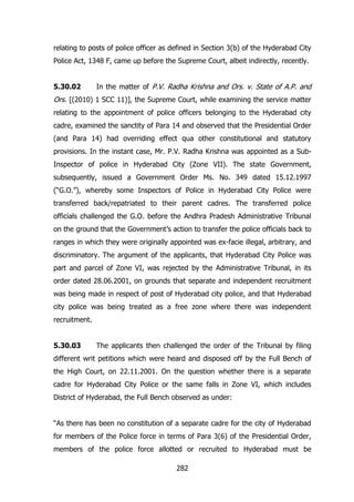 relating to posts of police officer as defined in Section 3(b) of the Hyderabad City
Police Act, 1348 F, came up before the Supreme Court, albeit indirectly, recently.
5.30.02

In the matter of P.V. Radha Krishna and Ors. v. State of A.P. and

Ors. [(2010) 1 SCC 11)], the Supreme Court, while examining the service matter
relating to the appointment of police officers belonging to the Hyderabad city
cadre, examined the sanctity of Para 14 and observed that the Presidential Order
(and Para 14) had overriding effect qua other constitutional and statutory
provisions. In the instant case, Mr. P.V. Radha Krishna was appointed as a SubInspector of police in Hyderabad City (Zone VII). The state Government,
subsequently, issued a Government Order Ms. No. 349 dated 15.12.1997
(“G.O.”), whereby some Inspectors of Police in Hyderabad City Police were
transferred back/repatriated to their parent cadres. The transferred police
officials challenged the G.O. before the Andhra Pradesh Administrative Tribunal
on the ground that the Government‟s action to transfer the police officials back to
ranges in which they were originally appointed was ex-facie illegal, arbitrary, and
discriminatory. The argument of the applicants, that Hyderabad City Police was
part and parcel of Zone VI, was rejected by the Administrative Tribunal, in its
order dated 28.06.2001, on grounds that separate and independent recruitment
was being made in respect of post of Hyderabad city police, and that Hyderabad
city police was being treated as a free zone where there was independent
recruitment.
5.30.03

The applicants then challenged the order of the Tribunal by filing

different writ petitions which were heard and disposed off by the Full Bench of
the High Court, on 22.11.2001. On the question whether there is a separate
cadre for Hyderabad City Police or the same falls in Zone VI, which includes
District of Hyderabad, the Full Bench observed as under:
“As there has been no constitution of a separate cadre for the city of Hyderabad
for members of the Police force in terms of Para 3(6) of the Presidential Order,
members of the police force allotted or recruited to Hyderabad must be
282

 