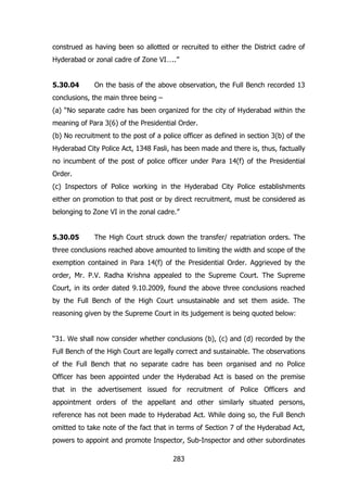 construed as having been so allotted or recruited to either the District cadre of
Hyderabad or zonal cadre of Zone VI…..”
5.30.04

On the basis of the above observation, the Full Bench recorded 13

conclusions, the main three being –
(a) “No separate cadre has been organized for the city of Hyderabad within the
meaning of Para 3(6) of the Presidential Order.
(b) No recruitment to the post of a police officer as defined in section 3(b) of the
Hyderabad City Police Act, 1348 Fasli, has been made and there is, thus, factually
no incumbent of the post of police officer under Para 14(f) of the Presidential
Order.
(c) Inspectors of Police working in the Hyderabad City Police establishments
either on promotion to that post or by direct recruitment, must be considered as
belonging to Zone VI in the zonal cadre.”
5.30.05

The High Court struck down the transfer/ repatriation orders. The

three conclusions reached above amounted to limiting the width and scope of the
exemption contained in Para 14(f) of the Presidential Order. Aggrieved by the
order, Mr. P.V. Radha Krishna appealed to the Supreme Court. The Supreme
Court, in its order dated 9.10.2009, found the above three conclusions reached
by the Full Bench of the High Court unsustainable and set them aside. The
reasoning given by the Supreme Court in its judgement is being quoted below:
“31. We shall now consider whether conclusions (b), (c) and (d) recorded by the
Full Bench of the High Court are legally correct and sustainable. The observations
of the Full Bench that no separate cadre has been organised and no Police
Officer has been appointed under the Hyderabad Act is based on the premise
that in the advertisement issued for recruitment of Police Officers and
appointment orders of the appellant and other similarly situated persons,
reference has not been made to Hyderabad Act. While doing so, the Full Bench
omitted to take note of the fact that in terms of Section 7 of the Hyderabad Act,
powers to appoint and promote Inspector, Sub-Inspector and other subordinates
283

 