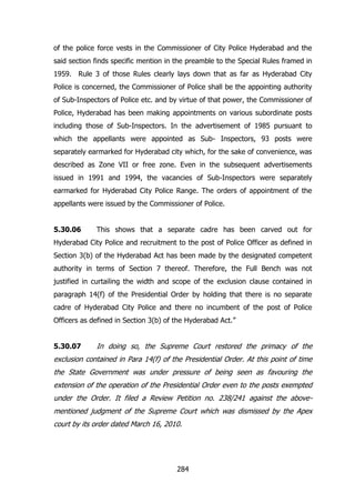 of the police force vests in the Commissioner of City Police Hyderabad and the
said section finds specific mention in the preamble to the Special Rules framed in
1959. Rule 3 of those Rules clearly lays down that as far as Hyderabad City
Police is concerned, the Commissioner of Police shall be the appointing authority
of Sub-Inspectors of Police etc. and by virtue of that power, the Commissioner of
Police, Hyderabad has been making appointments on various subordinate posts
including those of Sub-Inspectors. In the advertisement of 1985 pursuant to
which the appellants were appointed as Sub- Inspectors, 93 posts were
separately earmarked for Hyderabad city which, for the sake of convenience, was
described as Zone VII or free zone. Even in the subsequent advertisements
issued in 1991 and 1994, the vacancies of Sub-Inspectors were separately
earmarked for Hyderabad City Police Range. The orders of appointment of the
appellants were issued by the Commissioner of Police.
5.30.06

This shows that a separate cadre has been carved out for

Hyderabad City Police and recruitment to the post of Police Officer as defined in
Section 3(b) of the Hyderabad Act has been made by the designated competent
authority in terms of Section 7 thereof. Therefore, the Full Bench was not
justified in curtailing the width and scope of the exclusion clause contained in
paragraph 14(f) of the Presidential Order by holding that there is no separate
cadre of Hyderabad City Police and there no incumbent of the post of Police
Officers as defined in Section 3(b) of the Hyderabad Act.”
5.30.07

In doing so, the Supreme Court restored the primacy of the

exclusion contained in Para 14(f) of the Presidential Order. At this point of time
the State Government was under pressure of being seen as favouring the
extension of the operation of the Presidential Order even to the posts exempted
under the Order. It filed a Review Petition no. 238/241 against the abovementioned judgment of the Supreme Court which was dismissed by the Apex
court by its order dated March 16, 2010.

284

 