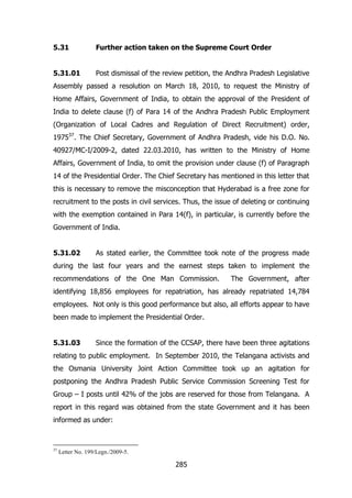 5.31

Further action taken on the Supreme Court Order

5.31.01

Post dismissal of the review petition, the Andhra Pradesh Legislative

Assembly passed a resolution on March 18, 2010, to request the Ministry of
Home Affairs, Government of India, to obtain the approval of the President of
India to delete clause (f) of Para 14 of the Andhra Pradesh Public Employment
(Organization of Local Cadres and Regulation of Direct Recruitment) order,
197537. The Chief Secretary, Government of Andhra Pradesh, vide his D.O. No.
40927/MC-I/2009-2, dated 22.03.2010, has written to the Ministry of Home
Affairs, Government of India, to omit the provision under clause (f) of Paragraph
14 of the Presidential Order. The Chief Secretary has mentioned in this letter that
this is necessary to remove the misconception that Hyderabad is a free zone for
recruitment to the posts in civil services. Thus, the issue of deleting or continuing
with the exemption contained in Para 14(f), in particular, is currently before the
Government of India.
5.31.02

As stated earlier, the Committee took note of the progress made

during the last four years and the earnest steps taken to implement the
recommendations of the One Man Commission.

The Government, after

identifying 18,856 employees for repatriation, has already repatriated 14,784
employees. Not only is this good performance but also, all efforts appear to have
been made to implement the Presidential Order.
5.31.03

Since the formation of the CCSAP, there have been three agitations

relating to public employment. In September 2010, the Telangana activists and
the Osmania University Joint Action Committee took up an agitation for
postponing the Andhra Pradesh Public Service Commission Screening Test for
Group – I posts until 42% of the jobs are reserved for those from Telangana. A
report in this regard was obtained from the state Government and it has been
informed as under:

37

Letter No. 199/Legn./2009-5.

285

 