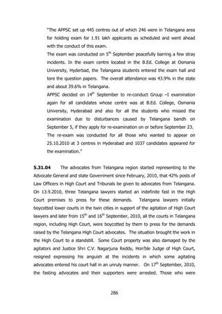 “The APPSC set up 445 centres out of which 246 were in Telangana area
for holding exam for 1.91 lakh applicants as scheduled and went ahead
with the conduct of this exam.
The exam was conducted on 5th September peacefully barring a few stray
incidents. In the exam centre located in the B.Ed. College at Osmania
University, Hyderbad, the Telangana students entered the exam hall and
tore the question papers. The overall attendance was 43.9% in the state
and about 39.6% in Telangana.
APPSC decided on 14th September to re-conduct Group –I examination
again for all candidates whose centre was at B.Ed. College, Osmania
University, Hyderabad and also for all the students who missed the
examination due to disturbances caused by Telangana bandh on
September 5, if they apply for re-examination on or before September 23.
The re-exam was conducted for all those who wanted to appear on
25.10.2010 at 3 centres in Hyderabad and 1037 candidates appeared for
the examination.”
5.31.04

The advocates from Telangana region started representing to the

Advocate General and state Government since February, 2010, that 42% posts of
Law Officers in High Court and Tribunals be given to advocates from Telangana.
On 13.9.2010, three Telangana lawyers started an indefinite fast in the High
Court premises to press for these demands.

Telangana lawyers initially

boycotted lower courts in the twin cities in support of the agitation of High Court
lawyers and later from 15th and 16th September, 2010, all the courts in Telangana
region, including High Court, were boycotted by them to press for the demands
raised by the Telangana High Court advocates. The situation brought the work in
the High Court to a standstill. Some Court property was also damaged by the
agitators and Justice Shri C.V. Nagarjuna Reddy, Hon‟ble Judge of High Court,
resigned expressing his anguish at the incidents in which some agitating
advocates entered his court hall in an unruly manner. On 17th September, 2010,
the fasting advocates and their supporters were arrested. Those who were

286

 